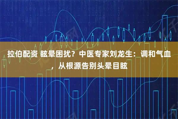 拉伯配资 眩晕困扰？中医专家刘龙生：调和气血，从根源告别头晕目眩