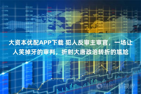 大资本优配APP下载 犯人反审主审官，一场让人笑掉牙的审判，折射大唐政治转折的尴尬