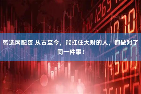 智选网配资 从古至今,能扛住大财的人,都做对了同一件事!
