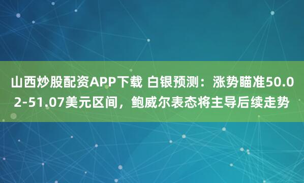 山西炒股配资APP下载 白银预测:涨势瞄准50.02-51.07美元区间,鲍威尔表态将主导后续走势