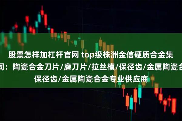 股票怎样加杠杆官网 top级株洲金信硬质合金集团股份有限公司:陶瓷合金刀片/磨刀片/拉丝模/保径齿/金属陶瓷合金专业供应商