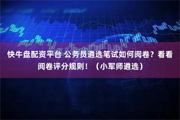 快牛盘配资平台 公务员遴选笔试如何阅卷？看看阅卷评分规则！（小军师遴选）