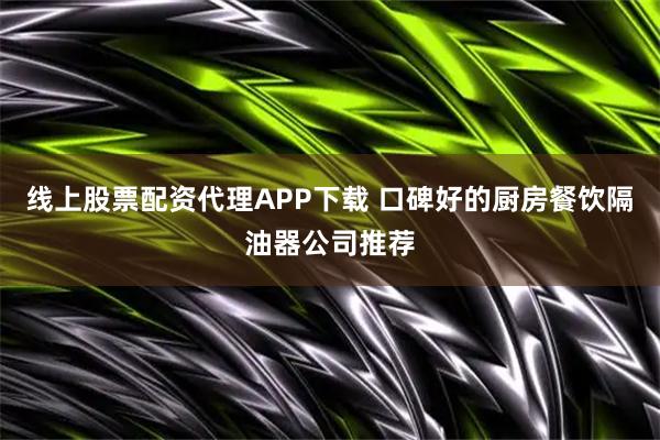 线上股票配资代理APP下载 口碑好的厨房餐饮隔油器公司推荐