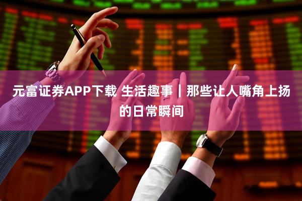 元富证券APP下载 生活趣事｜那些让人嘴角上扬的日常瞬间