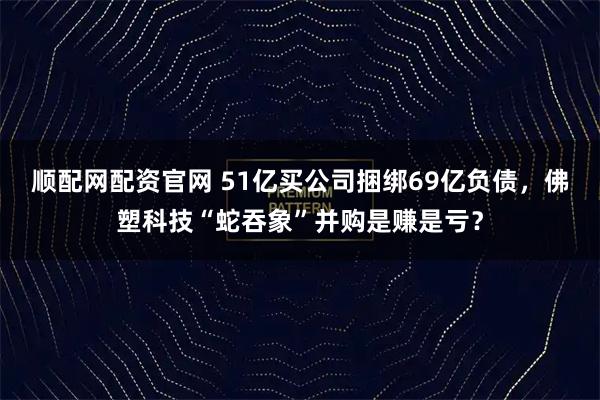 顺配网配资官网 51亿买公司捆绑69亿负债，佛塑科技“蛇吞象”并购是赚是亏？