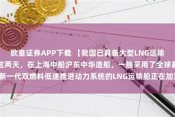 欧皇证券APP下载 【我国已具备大型LNG运输船的自主研发建造能力】这两天，在上海中船沪东中华造船，一艘采用了全球最新一代双燃料低速推进动力系统的LNG运输船正在加紧建造，月底就将正式交付。