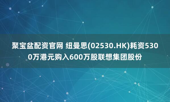 聚宝盆配资官网 纽曼思(02530.HK)耗资5300万港元购入600万股联想集团股份