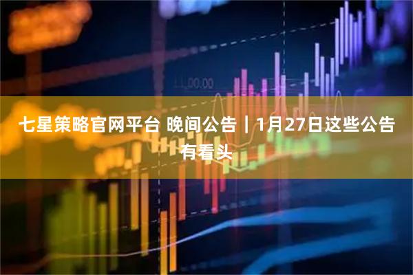 七星策略官网平台 晚间公告｜1月27日这些公告有看头