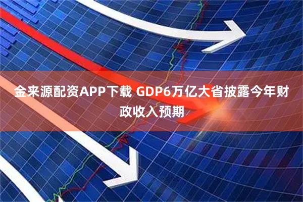 金来源配资APP下载 GDP6万亿大省披露今年财政收入预期