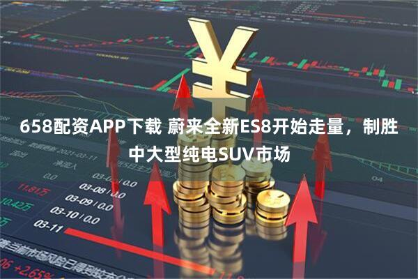 658配资APP下载 蔚来全新ES8开始走量，制胜中大型纯电SUV市场
