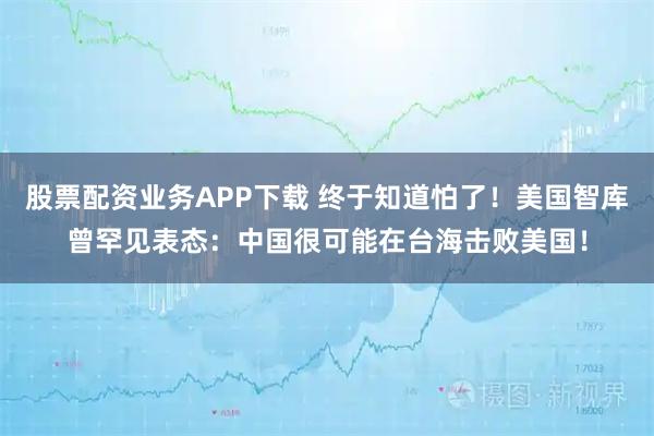 股票配资业务APP下载 终于知道怕了！美国智库曾罕见表态：中国很可能在台海击败美国！