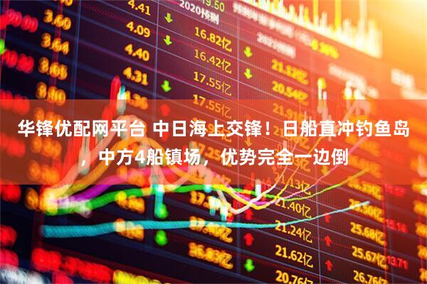 华锋优配网平台 中日海上交锋！日船直冲钓鱼岛，中方4船镇场，优势完全一边倒