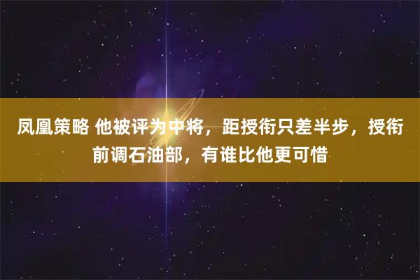 凤凰策略 他被评为中将，距授衔只差半步，授衔前调石油部，有谁比他更可惜