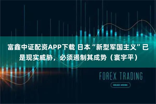 富鑫中证配资APP下载 日本“新型军国主义”已是现实威胁，必须遏制其成势（寰宇平）