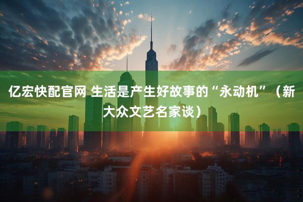 亿宏快配官网 生活是产生好故事的“永动机”（新大众文艺名家谈）
