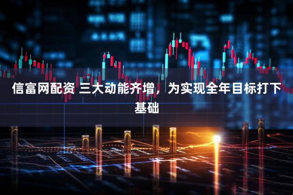 信富网配资 三大动能齐增，为实现全年目标打下基础