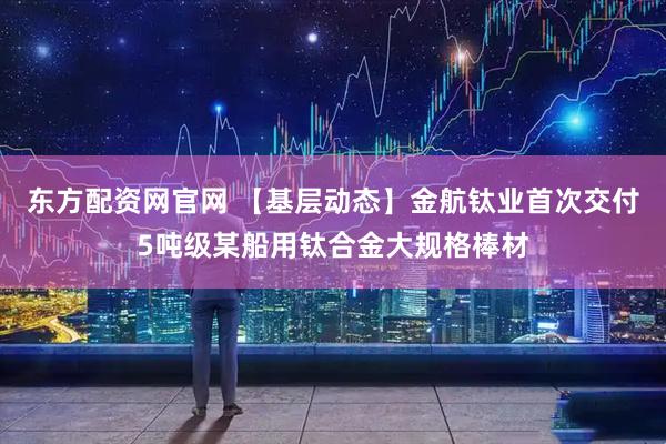 东方配资网官网 【基层动态】金航钛业首次交付5吨级某船用钛合金大规格棒材