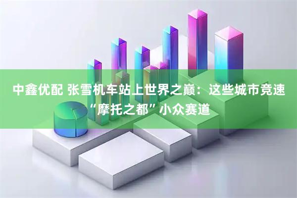 中鑫优配 张雪机车站上世界之巅：这些城市竞速“摩托之都”小众赛道