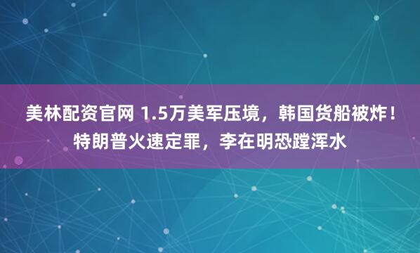 美林配资官网 1.5万美军压境，韩国货船被炸！特朗普火速定罪，李在明恐蹚浑水