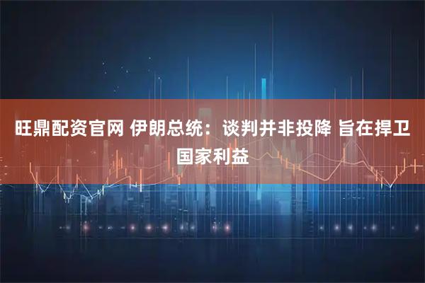 旺鼎配资官网 伊朗总统：谈判并非投降 旨在捍卫国家利益
