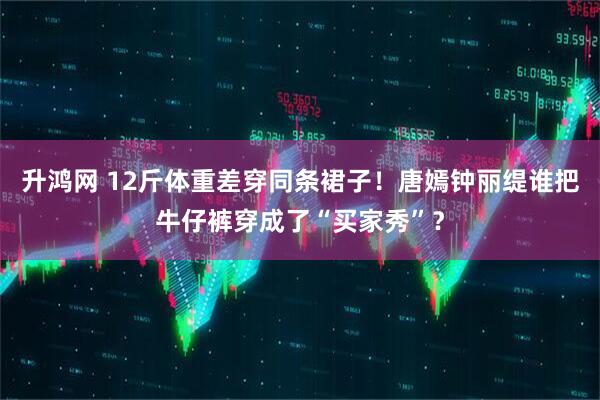 升鸿网 12斤体重差穿同条裙子！唐嫣钟丽缇谁把牛仔裤穿成了“买家秀”？