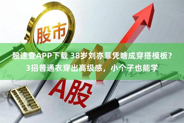 股速查APP下载 38岁刘亦菲凭啥成穿搭模板?3招普通衣穿出高级感,小个子也能学