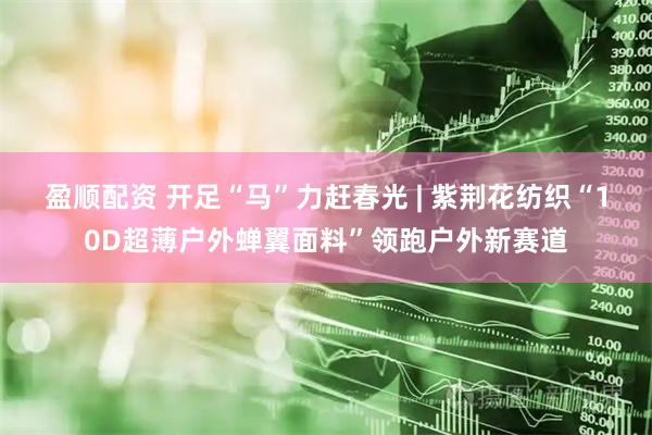 盈顺配资 开足“马”力赶春光 | 紫荆花纺织“10D超薄户外蝉翼面料”领跑户外新赛道