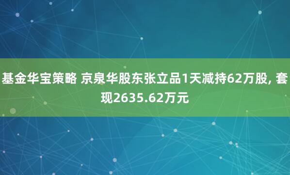 基金华宝策略 京泉华股东张立品1天减持62万股, 套现2635.62万元
