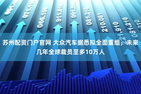 苏州配资门户官网 大众汽车据悉拟全面重组，未来几年全球裁员至多10万人
