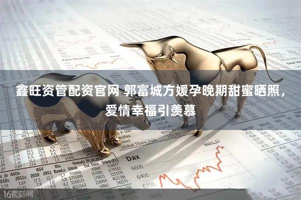 鑫旺资管配资官网 郭富城方媛孕晚期甜蜜晒照，爱情幸福引羡慕