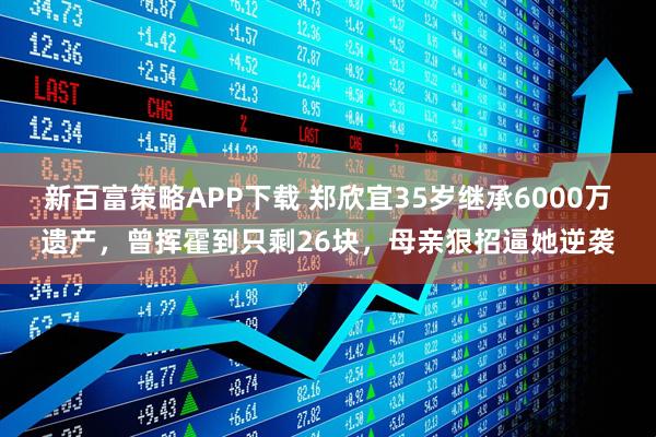 新百富策略APP下载 郑欣宜35岁继承6000万遗产，曾挥霍到只剩26块，母亲狠招逼她逆袭