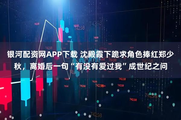 银河配资网APP下载 沈殿霞下跪求角色捧红郑少秋,离婚后一句“有没有爱过我”成世纪之问