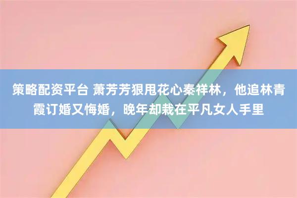 策略配资平台 萧芳芳狠甩花心秦祥林，他追林青霞订婚又悔婚，晚年却栽在平凡女人手里